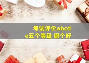 考试评价abcde五个等级 哪个好